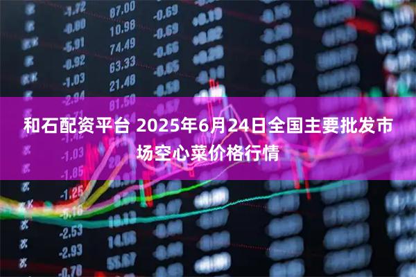 和石配资平台 2025年6月24日全国主要批发市场空心菜价格行情