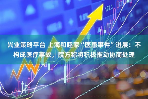 兴业策略平台 上海和睦家“医患事件”进展：不构成医疗事故，院方称将积极推动协商处理