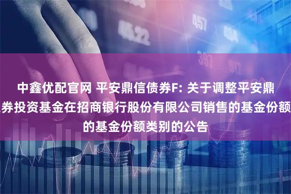 中鑫优配官网 平安鼎信债券F: 关于调整平安鼎信债券型证券投资基金在招商银行股份有限公司销售的基金份额类别的公告