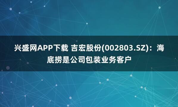 兴盛网APP下载 吉宏股份(002803.SZ)：海底捞是公司包装业务客户