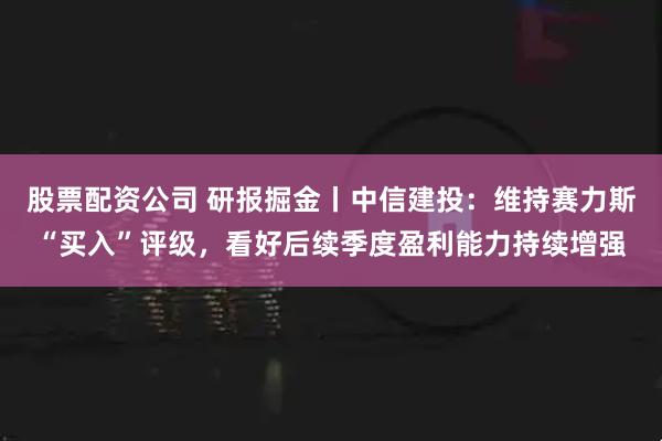 股票配资公司 研报掘金丨中信建投：维持赛力斯“买入”评级，看好后续季度盈利能力持续增强