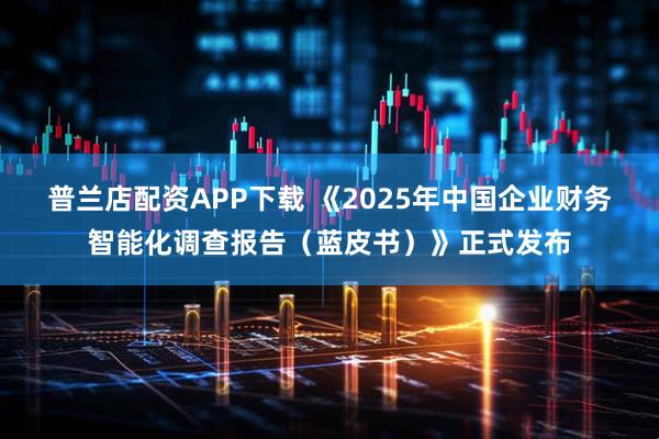 普兰店配资APP下载 《2025年中国企业财务智能化调查报告（蓝皮书）》正式发布