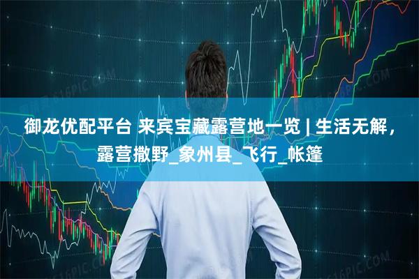 御龙优配平台 来宾宝藏露营地一览 | 生活无解，露营撒野_象州县_飞行_帐篷