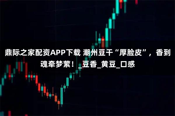 鼎际之家配资APP下载 潮州豆干“厚脸皮”，香到魂牵梦萦！_豆香_黄豆_口感