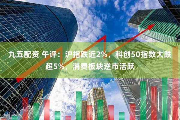 九五配资 午评：沪指跌近2%，科创50指数大跌超5%，消费板块逆市活跃