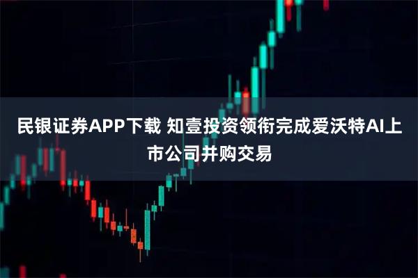 民银证券APP下载 知壹投资领衔完成爱沃特AI上市公司并购交易