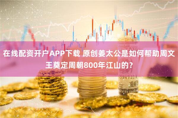 在线配资开户APP下载 原创姜太公是如何帮助周文王奠定周朝800年江山的？