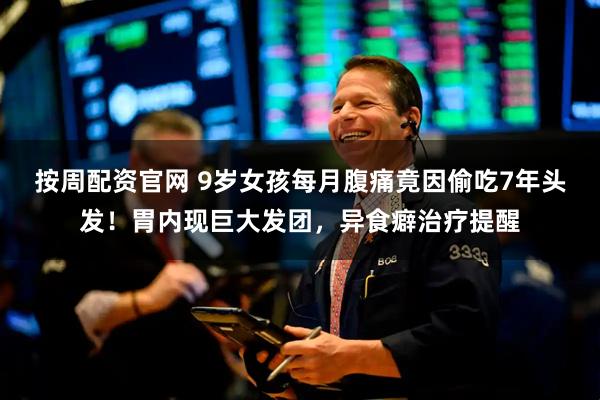 按周配资官网 9岁女孩每月腹痛竟因偷吃7年头发！胃内现巨大发团，异食癖治疗提醒