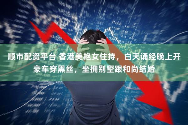 顺市配资平台 香港美艳女住持，白天诵经晚上开豪车穿黑丝，坐拥别墅跟和尚结婚