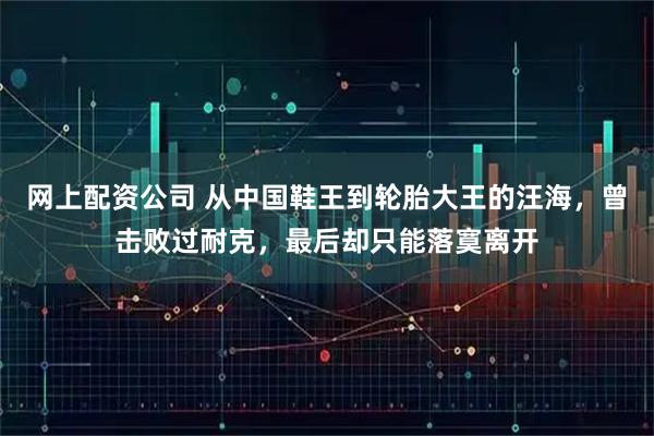 网上配资公司 从中国鞋王到轮胎大王的汪海，曾击败过耐克，最后却只能落寞离开