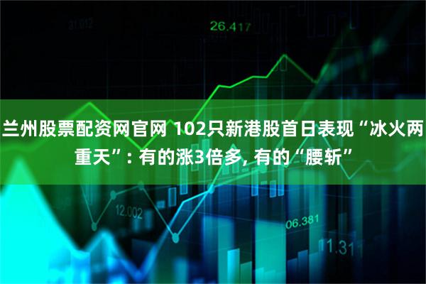 兰州股票配资网官网 102只新港股首日表现“冰火两重天”: 有的涨3倍多, 有的“腰斩”