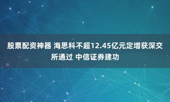 股票配资神器 海思科不超12.45亿元定增获深交所通过 中信证券建功