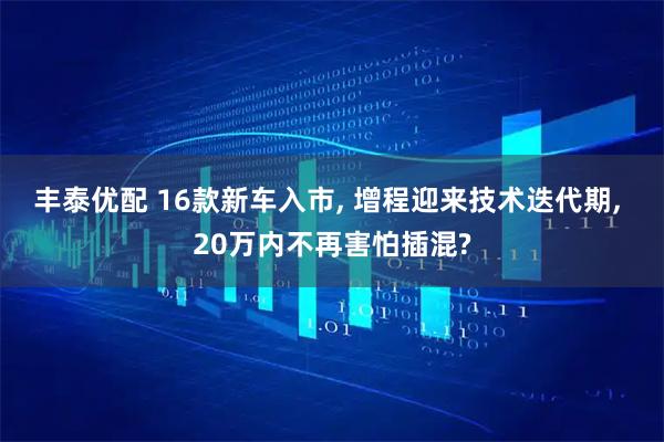 丰泰优配 16款新车入市, 增程迎来技术迭代期, 20万内不再害怕插混?