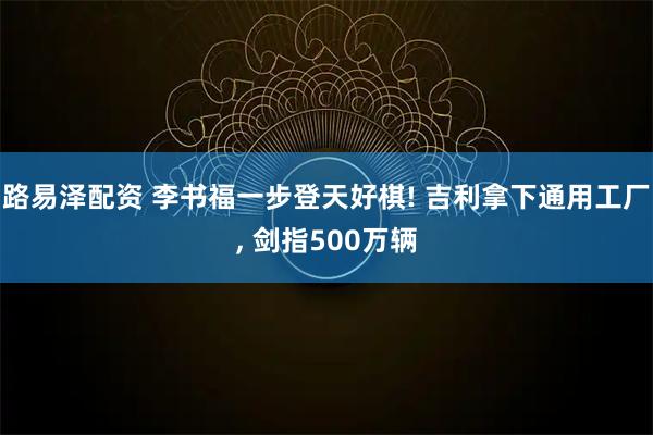 路易泽配资 李书福一步登天好棋! 吉利拿下通用工厂, 剑指500万辆