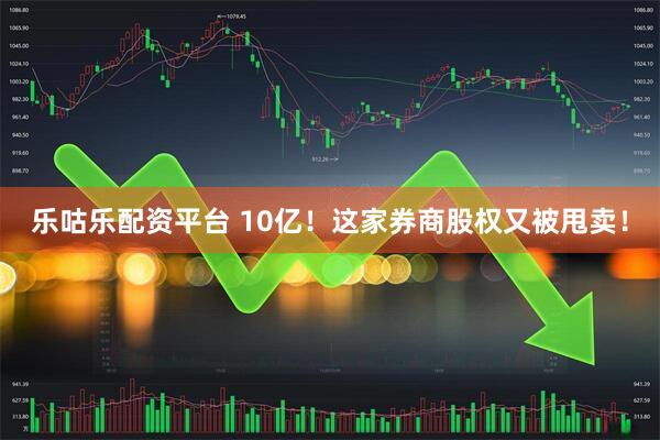 乐咕乐配资平台 10亿!这家券商股权又被甩卖!