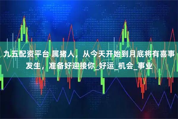 九五配资平台 属猪人,从今天开始到月底将有喜事发生,准备好迎接你_好运_机会_事业