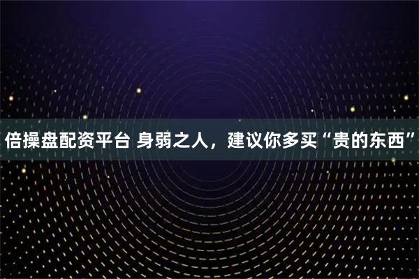 倍操盘配资平台 身弱之人，建议你多买“贵的东西”