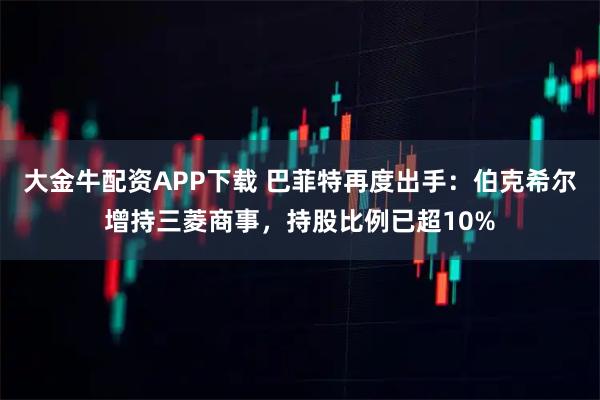 大金牛配资APP下载 巴菲特再度出手：伯克希尔增持三菱商事，持股比例已超10%