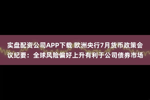 实盘配资公司APP下载 欧洲央行7月货币政策会议纪要：全球风险偏好上升有利于公司债券市场