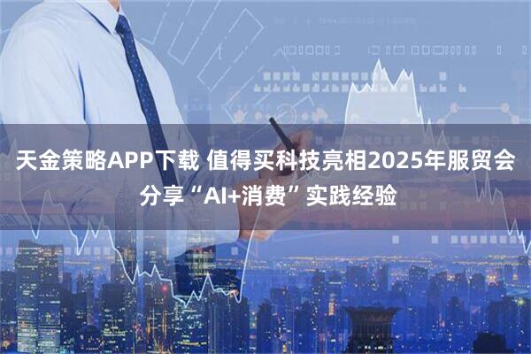 天金策略APP下载 值得买科技亮相2025年服贸会 分享“AI+消费”实践经验